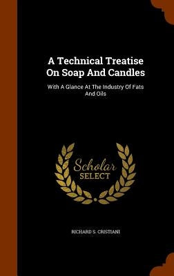 A Technical Treatise On Soap And Candles: With A Glance At The Industry Of Fats And Oils by Cristiani, Richard S.