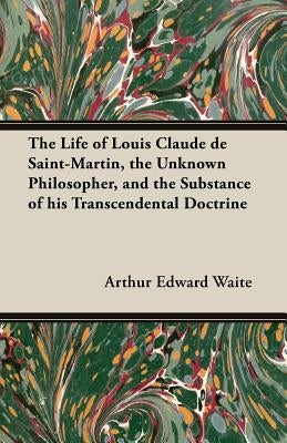 The Life of Louis Claude de Saint-Martin, the Unknown Philosopher, and the Substance of His Transcendental Doctrine by Waite, Arthur Edward