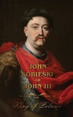The Life of King John Sobieski: A Stirring Portrait of Poland's Heroic Defender of Europe:: A Stirring Portrait of Poland's Heroic Defender of Europe by Sobieski, John