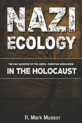 Nazi Ecology: The Oak Sacrifice of the Judeo-Christian Worldview in the Holocaust by Musser, R. Mark