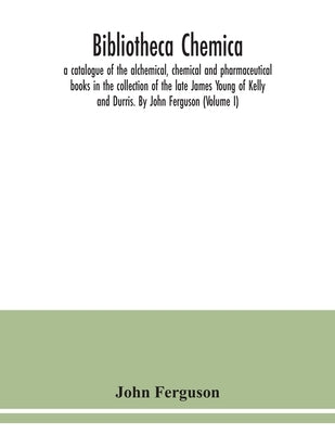 Bibliotheca chemica: a catalogue of the alchemical, chemical and pharmaceutical books in the collection of the late James Young of Kelly an by Ferguson, John