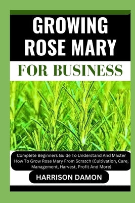 Growing Rose Mary for Business: Complete Beginners Guide To Understand And Master How To Grow Rose Mary From Scratch (Cultivation, Care, Management, H by Damon, Harrison
