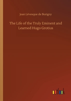 The Life of the Truly Eminent and Learned Hugo Grotius by Burigny, Jean Lévesque de