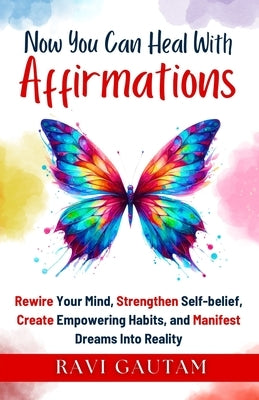 Now You Can Heal With Affirmations: Rewire Your Mind, Strengthen Self-belief, Create Empowering Habits, and Manifest Dreams Into Reality by Gautam, Ravi