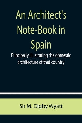 An Architect's Note-Book in Spain; principally illustrating the domestic architecture of that country. by M. Digby Wyatt