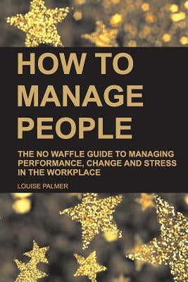 How to Manage People: The No Waffle Guide to Managing Performance, Change and Stress in the Workplace by Palmer, Louise
