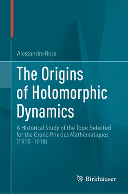 The Origins of Holomorphic Dynamics: A Historical Study of the Topic Selected for the Grand Prix Des Mathématiques (1915-1918) by Rosa, Alessandro