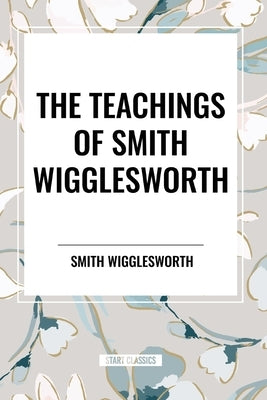 The Teachings of Smith Wigglesworth: Ever Increasing Faith and Faith That Prevails by Wigglesworth, Smith
