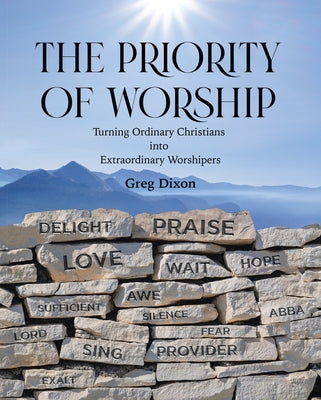 The Priority of Worship: Turning Ordinary Christians into Extraordinary Worshipers by Dixon, Greg