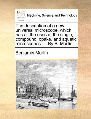 The Description of a New Universal Microscope, Which Has All the Uses of the Single, Compound, Opake, and Aquatic Microscopes. ... by B. Martin. by Martin, Benjamin