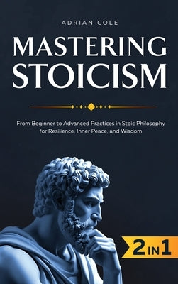 Mastering Stoicism: From Beginner to Advanced Practices in Stoic Philosophy for Resilience, Inner Peace, and Wisdom by Cole, Adrian