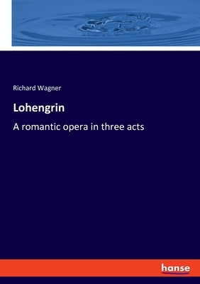 Lohengrin: A romantic opera in three acts by Wagner, Richard