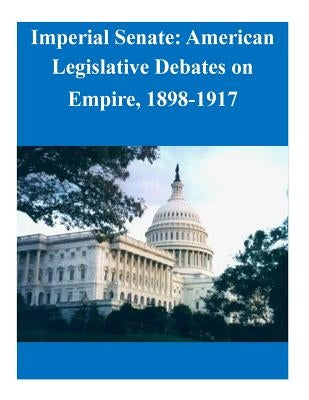 Imperial Senate: American Legislative Debates on Empire, 1898-1917 by Naval Postgraduate School