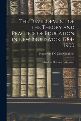 The Development of the Theory and Practice of Education in New Brunswick, 1784-1900: a Study in Historical Background by Macnaughton, Katherine F. C.