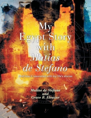My Egypt Story with Matias de Stefano: And How It Resonated with My Life's Stories by Eleazar, Grace B.