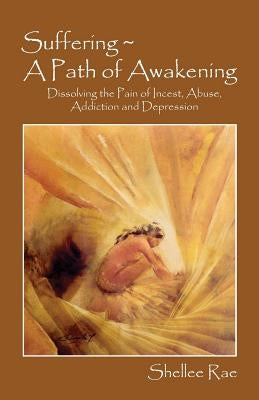 Suffering A Path of Awakening: Dissolving the Pain of Incest, Abuse, Addiction and Depression by Rae, Shellee