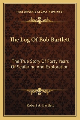 The Log Of Bob Bartlett: The True Story Of Forty Years Of Seafaring And Exploration by Bartlett, Robert A.