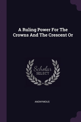 A Ruling Power For The Crowns And The Crescent Or by Anonymous