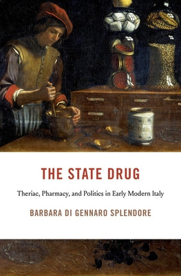 The State Drug: Theriac, Pharmacy, and Politics in Early Modern Italy by Di Gennaro Splendore, Barbara