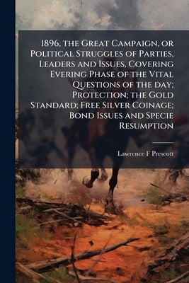 1896, the Great Campaign, or Political Struggles of Parties, Leaders and Issues, Covering Evering Phase of the Vital Questions of the day; Protection; by Prescott, Lawrence F.