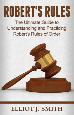 Robert's Rules: The Ultimate Guide to Understanding and Practicing Robert's Rule by Smith, Elliot J.