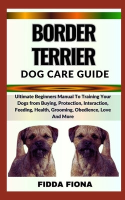 Border Terrier Dog Care Guide: Ultimate Beginners Manual To Training Your Dogs from Buying, Protection, Interaction, Feeding, Health, Grooming, Obedi by Fiona, Fidda