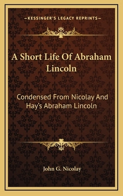 A Short Life Of Abraham Lincoln: Condensed From Nicolay And Hay's Abraham Lincoln: A History by Nicolay, John G.