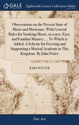 Observations on the Present State of Music and Musicians. With General Rules for Studying Music, in a new, Easy, and Familiar Manner; ... To Which is by Potter, John