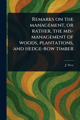 Remarks on the Management, or Rather, the Mis-management of Woods, Plantations, and Hedge-row Timber by West, J.