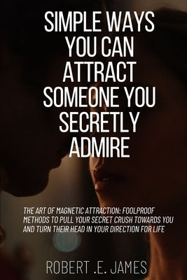 Simple Ways You Can Attract Someone You Secretly Admire: The Art of Magnetic Attraction: Foolproof Methods to Pull Your Secret Crush Towards You and T by James, Robert E.