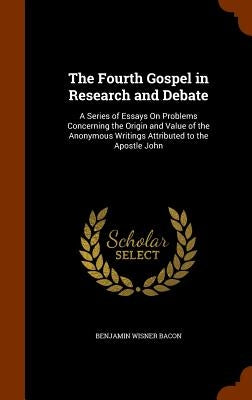 The Fourth Gospel in Research and Debate: A Series of Essays On Problems Concerning the Origin and Value of the Anonymous Writings Attributed to the A by Bacon, Benjamin Wisner