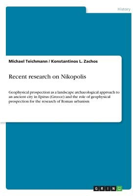 Recent research on Nikopolis: Geophysical prospection as a landscape archaeological approach to an ancient city in Epirus (Greece) and the role of g by Teichmann, Michael