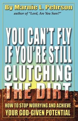 You Can't Fly If You're Still Clutching the Dirt: How to Stop Worrying and Achieve Your God-Given Potential by Pehrson, Marnie L.