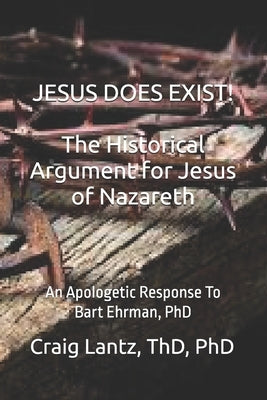 JESUS DOES EXIST! The Historical Argument for Jesus of Nazareth: An Apologetic Response to Bart Ehrman, Ph.D. by Lantz, Thd