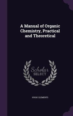 A Manual of Organic Chemistry, Practical and Theoretical by Clements, Hugh
