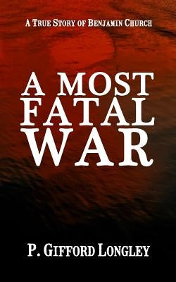 A Most Fatal War: A True Story of Benjamin Church by Longley, P. Gifford