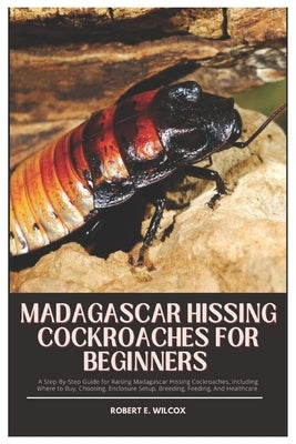 Madagascar Hissing Cockroaches for Beginners: A Step-By-Step Guide for Raising Madagascar Hissing Cockroaches, Including Where to Buy, Choosing, Enclo by Wilcox, Robert E.