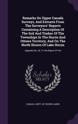 Remarks On Upper Canada Surveys, And Extracts From The Surveyors' Reports Containing A Description Of The Soil And Timber Of The Townships In The Huro by Canada Dept of Crown Lands