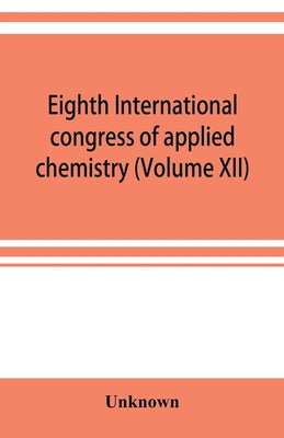 Eighth International congress of applied chemistry, Washington and New York, September 4 to 13, 1912 (Volume XII) by Unknown