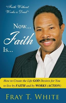 Now... Faith Is...: How to Create the Life God Desires for You to Live by Faith and by Works (Action) by White Sr, Fray T.