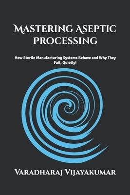 Mastering Aseptic Processing: How Sterile Manufacturing Systems Behave and Why They Fail Quietly by Vijayakumar, Varadharaj