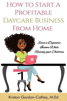 How to Start a Profitable Daycare Business from Home: Earn a Dynamic Income While Raising your Children by Cathey M. Ed, Kriston Gordon