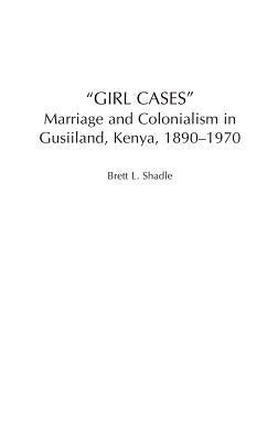 Girl Cases: Marriage and Colonialism in Gusiiland, Kenya, 1890-1970 by Shadle, Brett L.