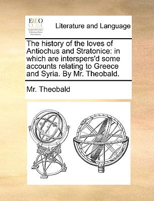 The History of the Loves of Antiochus and Stratonice: In Which Are Interspers'd Some Accounts Relating to Greece and Syria. by Mr. Theobald. by Theobald, MR
