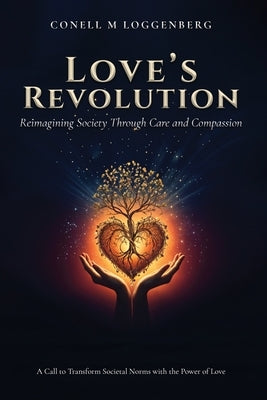 LOVE'S REVOLUTION Reimagining Society Through Care and Compassion: A Call to Transform Societal Norms with the Power of Love by Loggenberg, Conell M.