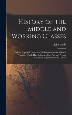 History of the Middle and Working Classes: With a Popular Expositon of the Economical and Political Principles Which Have Influenced the Past and Pres by Wade, John