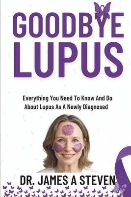 Goodbye Lupus: Everything You Need To Know And Do About Lupus As A Newly Diagnosed by Steven, James A.