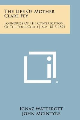 The Life of Mother Clare Fey: Foundress of the Congregation of the Poor Child Jesus, 1815-1894 by Watterott, Ignaz