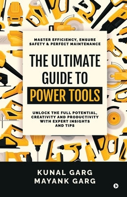 The Ultimate Guide to Power Tools: Master Efficiency, Ensure Safety, and Perfect Maintenance by Kunal Garg