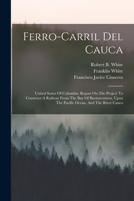 Ferro-carril Del Cauca: United States Of Colombia. Report On The Project To Construct A Railway From The Bay Of Buenaventura, Upon The Pacific by Cisneros, Francisco Javier